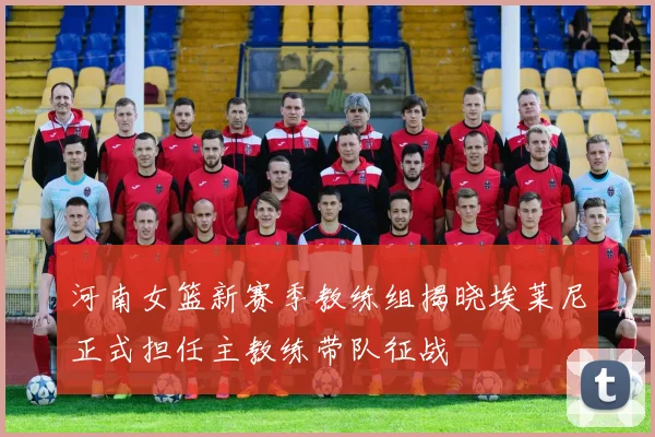 河南女篮新赛季教练组揭晓埃莱尼正式担任主教练带队征战