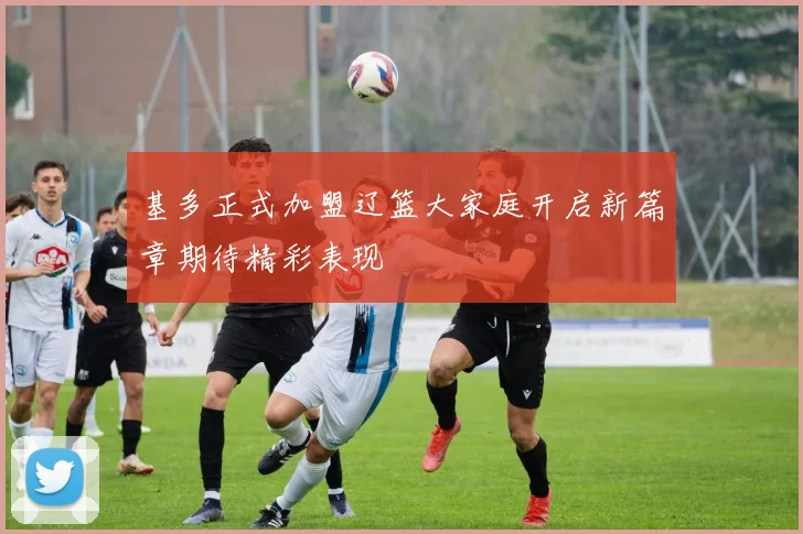 基多正式加盟辽篮大家庭开启新篇章期待精彩表现