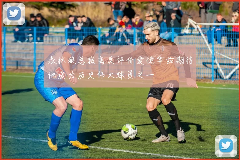 森林狼总裁高度评价爱德华兹期待他成为历史伟大球员之一