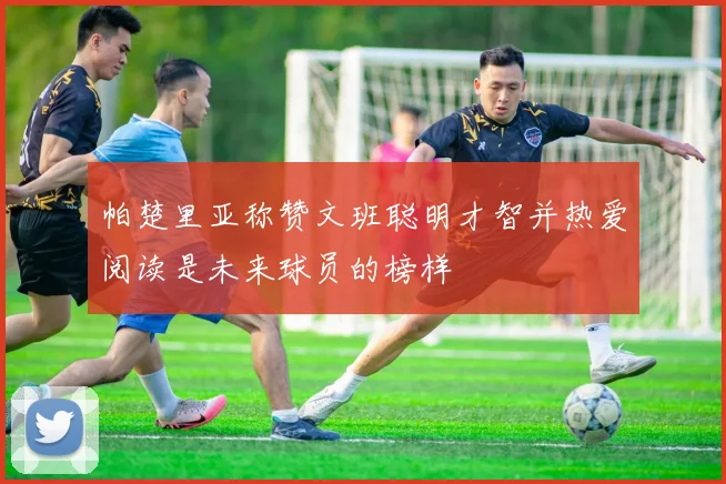 帕楚里亚称赞文班聪明才智并热爱阅读是未来球员的榜样