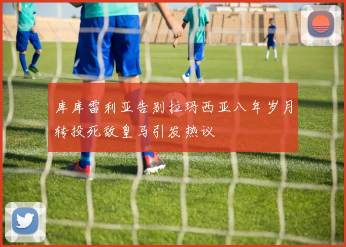 库库雷利亚告别拉玛西亚八年岁月转投死敌皇马引发热议