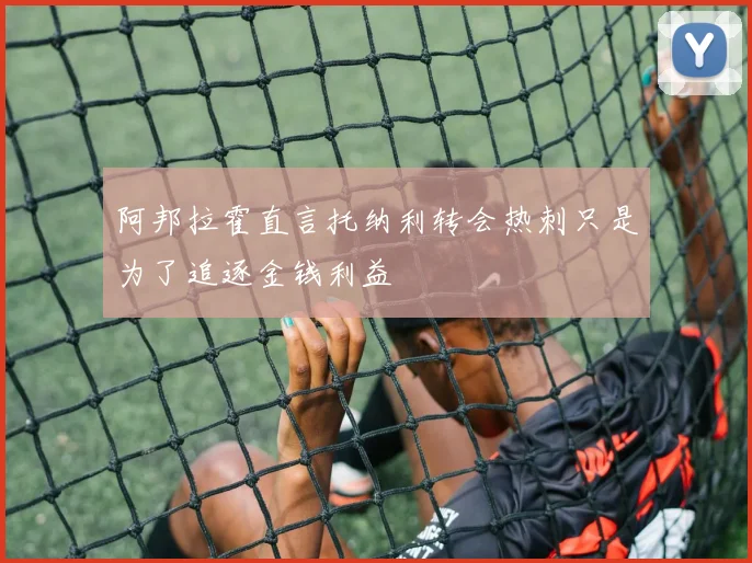 阿邦拉霍直言托纳利转会热刺只是为了追逐金钱利益