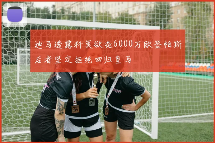 迪马透露科莫欲花6000万欧签帕斯后者坚定拒绝回归皇马