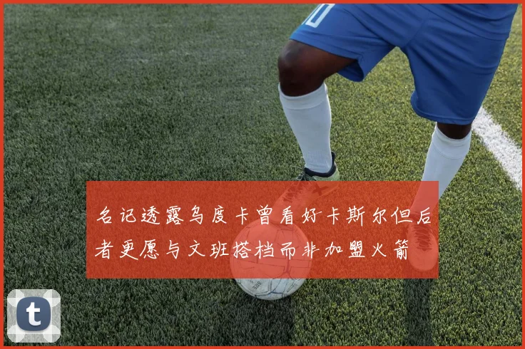 名记透露乌度卡曾看好卡斯尔但后者更愿与文班搭档而非加盟火箭