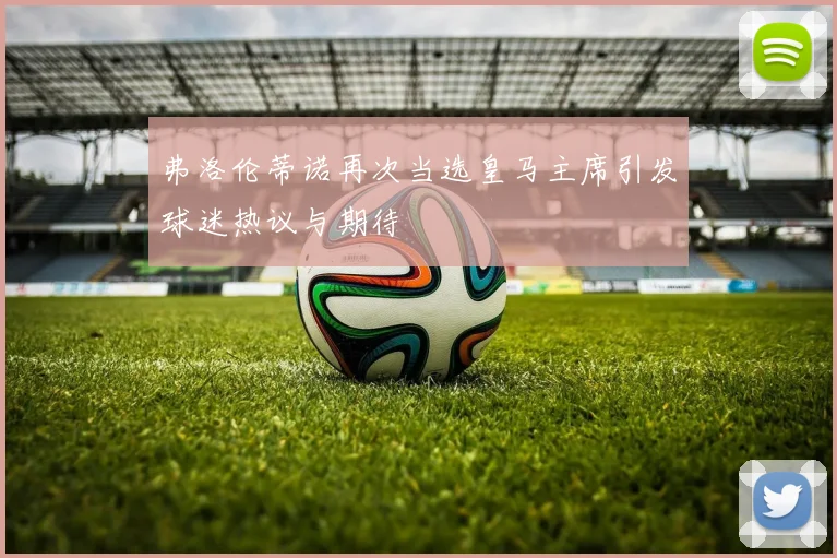 弗洛伦蒂诺再次当选皇马主席引发球迷热议与期待