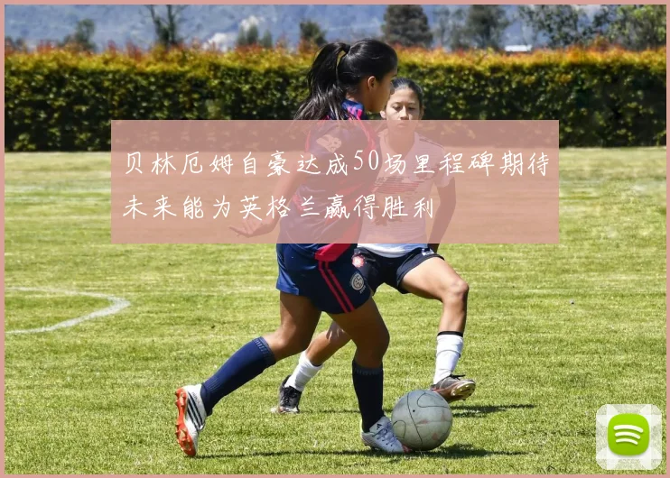 贝林厄姆自豪达成50场里程碑期待未来能为英格兰赢得胜利