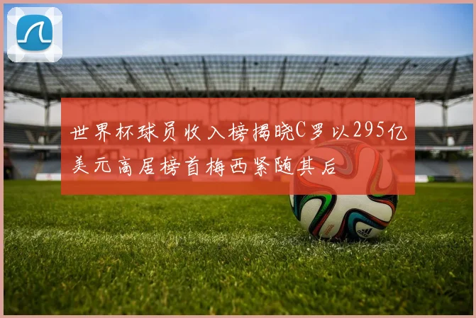 世界杯球员收入榜揭晓C罗以295亿美元高居榜首梅西紧随其后
