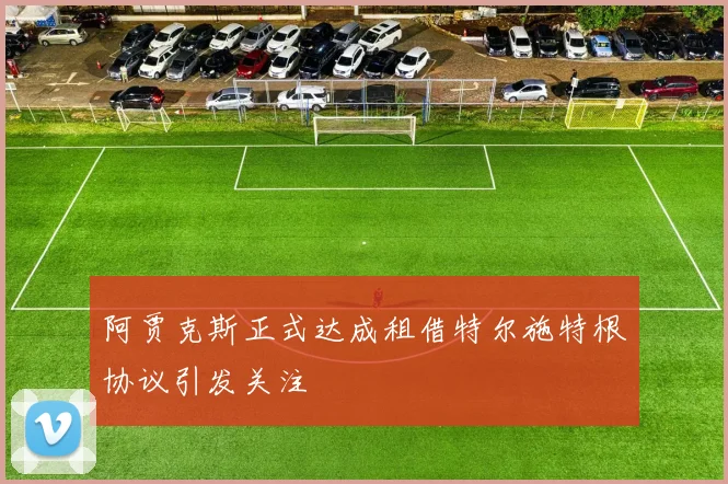 阿贾克斯正式达成租借特尔施特根协议引发关注