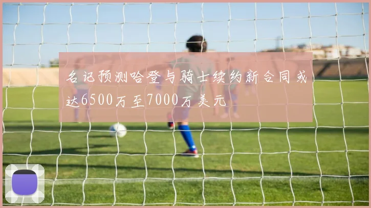 名记预测哈登与骑士续约新合同或达6500万至7000万美元
