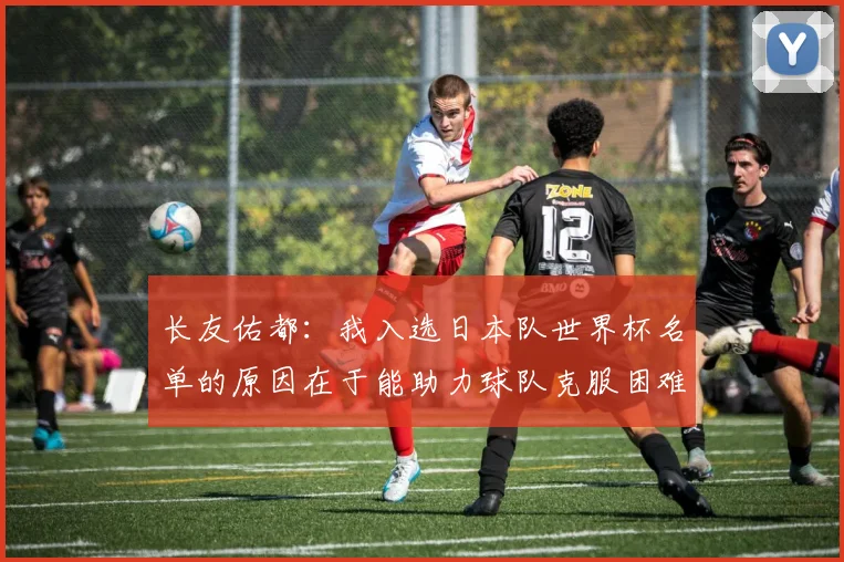 长友佑都：我入选日本队世界杯名单的原因在于能助力球队克服困难