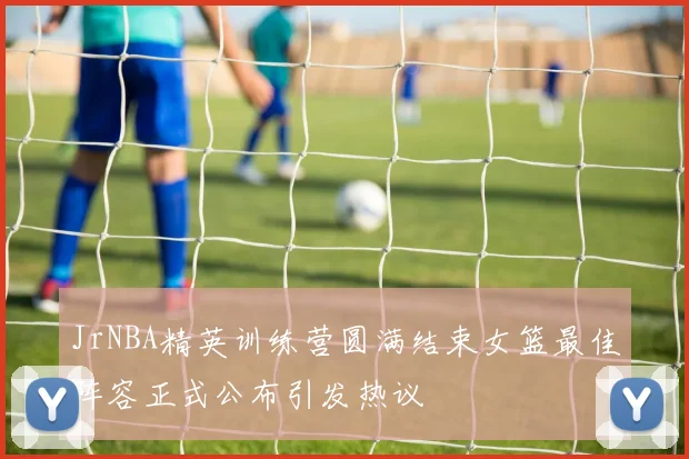 JrNBA精英训练营圆满结束女篮最佳阵容正式公布引发热议