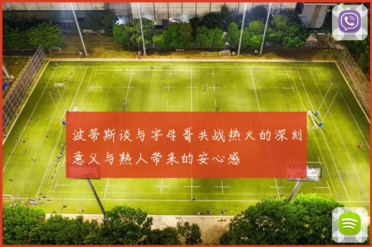 波蒂斯谈与字母哥共战热火的深刻意义与熟人带来的安心感