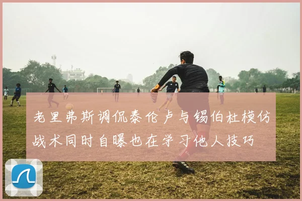 老里弗斯调侃泰伦卢与锡伯杜模仿战术同时自曝也在学习他人技巧